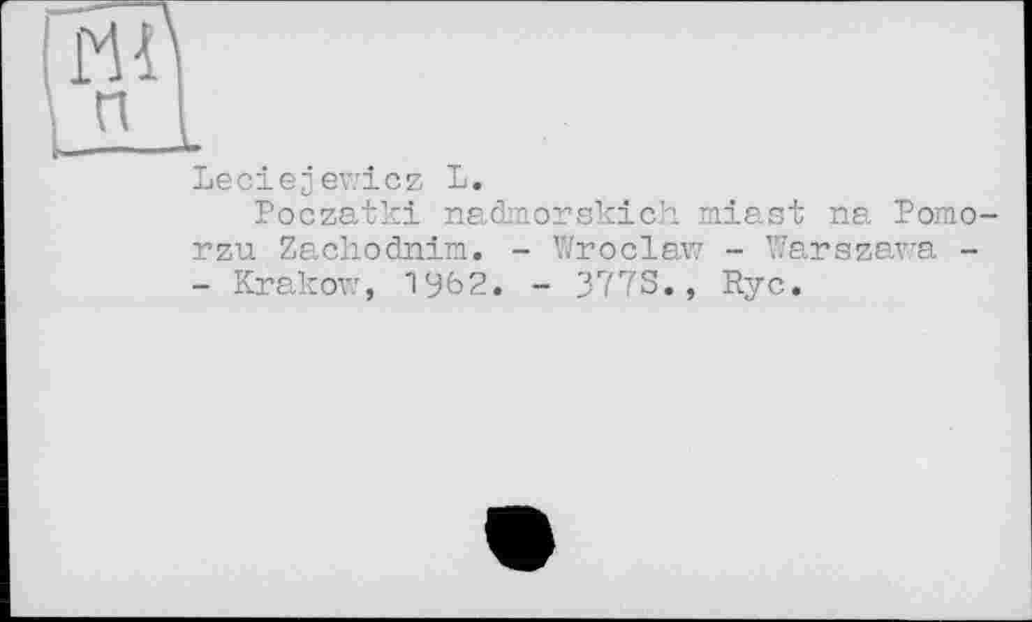 ﻿'Ш
п I і———1-
Leciejjewicz L.
Poczatki nadmorskich miast na Pomo-rzu Zachodnim. - Wroclaw - Warszawa -
- Krakow, 1962. - 3773., Rye.